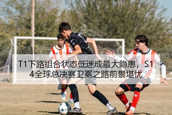 T1下路组合状态低迷成最大隐患，S14全球总决赛卫冕之路前景堪忧